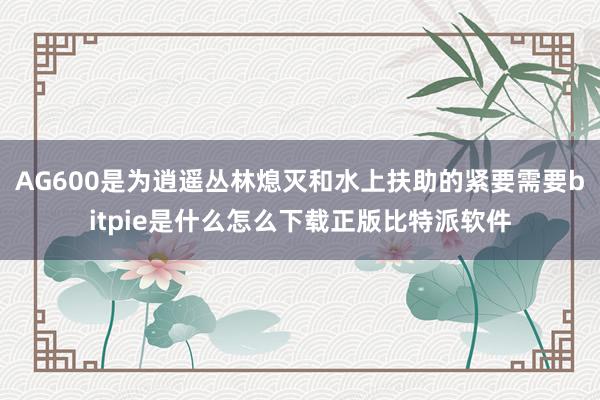 AG600是为逍遥丛林熄灭和水上扶助的紧要需要bitpie是什么怎么下载正版比特派软件