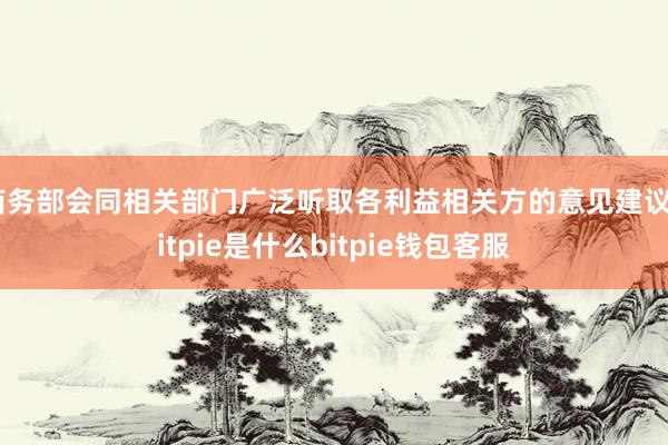 商务部会同相关部门广泛听取各利益相关方的意见建议bitpie是什么bitpie钱包客服