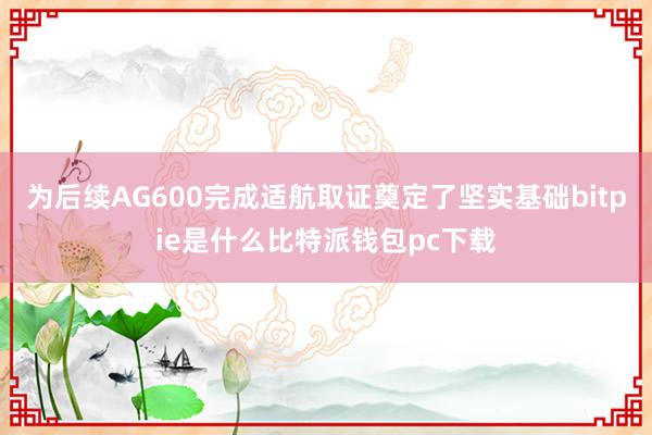 为后续AG600完成适航取证奠定了坚实基础bitpie是什么比特派钱包pc下载