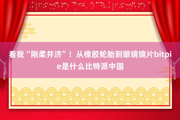 看我“刚柔并济”！从橡胶轮胎到眼镜镜片bitpie是什么比特派中国