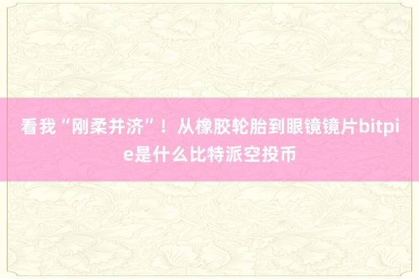 看我“刚柔并济”！从橡胶轮胎到眼镜镜片bitpie是什么比特派空投币