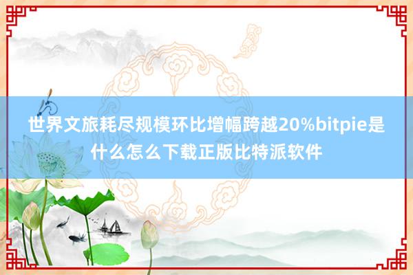 世界文旅耗尽规模环比增幅跨越20%bitpie是什么怎么下载正版比特派软件