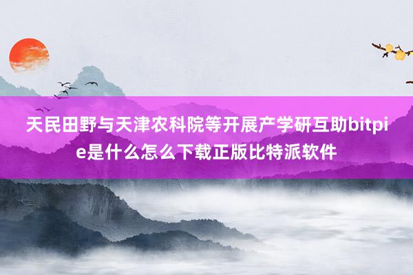 天民田野与天津农科院等开展产学研互助bitpie是什么怎么下载正版比特派软件