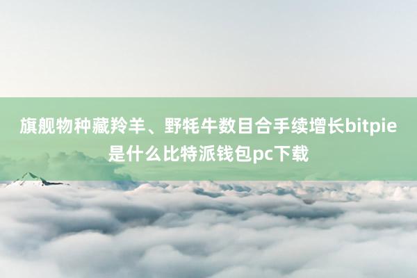 旗舰物种藏羚羊、野牦牛数目合手续增长bitpie是什么比特派钱包pc下载