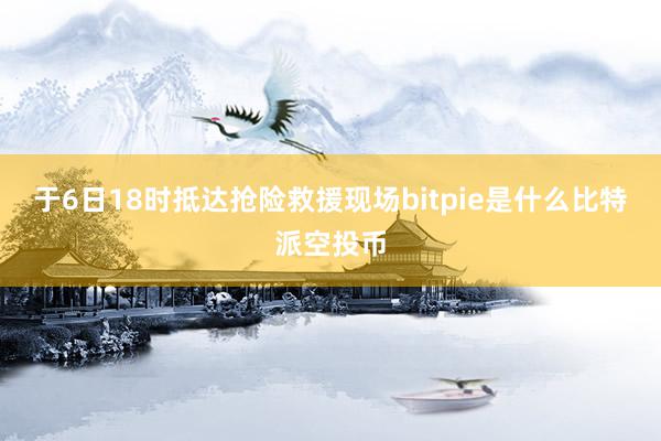 于6日18时抵达抢险救援现场bitpie是什么比特派空投币