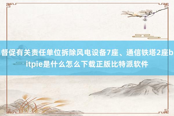 督促有关责任单位拆除风电设备7座、通信铁塔2座bitpie是什么怎么下载正版比特派软件