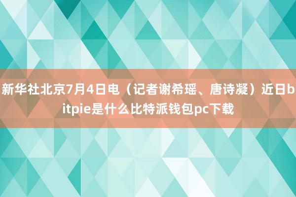 新华社北京7月4日电（记者谢希瑶、唐诗凝）近日bitpie是什么比特派钱包pc下载