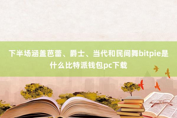 下半场涵盖芭蕾、爵士、当代和民间舞bitpie是什么比特派钱包pc下载