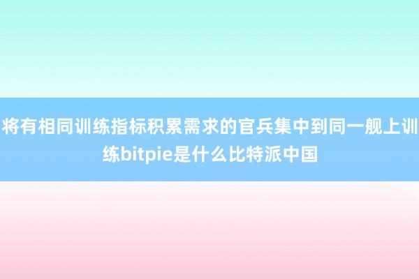 将有相同训练指标积累需求的官兵集中到同一舰上训练bitpie是什么比特派中国