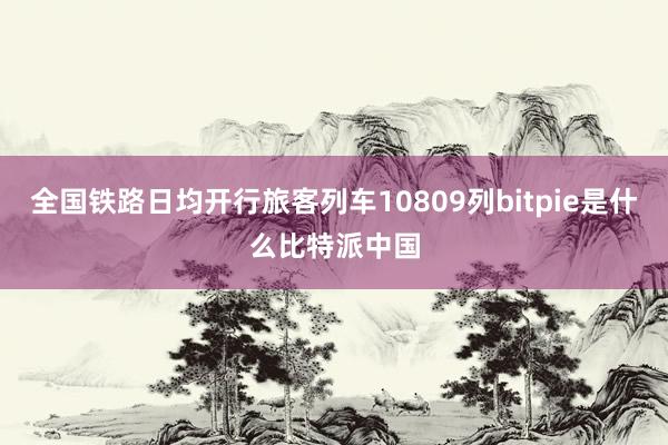 全国铁路日均开行旅客列车10809列bitpie是什么比特派中国