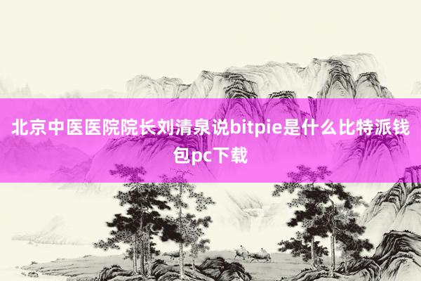 北京中医医院院长刘清泉说bitpie是什么比特派钱包pc下载