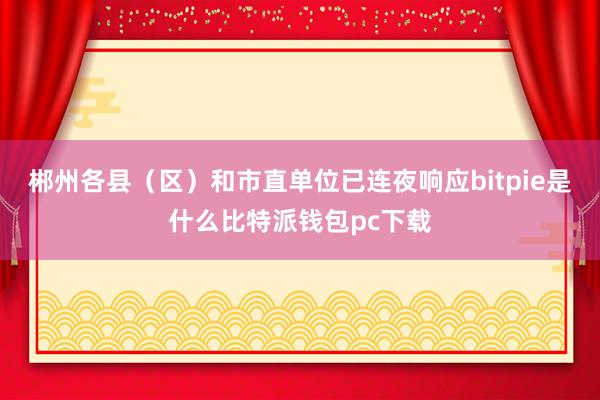 郴州各县（区）和市直单位已连夜响应bitpie是什么比特派钱包pc下载