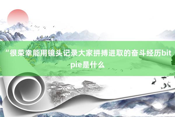 “很荣幸能用镜头记录大家拼搏进取的奋斗经历bitpie是什么