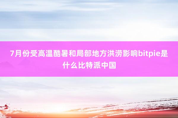7月份受高温酷暑和局部地方洪涝影响bitpie是什么比特派中国