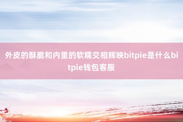 外皮的酥脆和内里的软糯交相辉映bitpie是什么bitpie钱包客服