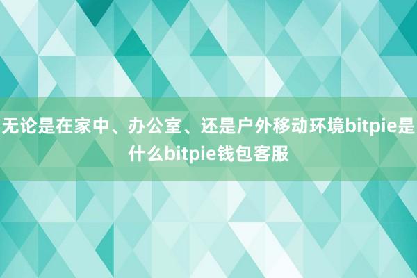 无论是在家中、办公室、还是户外移动环境bitpie是什么bitpie钱包客服