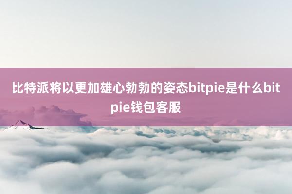 比特派将以更加雄心勃勃的姿态bitpie是什么bitpie钱包客服