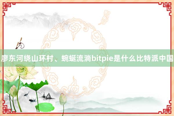 廖东河绕山环村、蜿蜒流淌bitpie是什么比特派中国