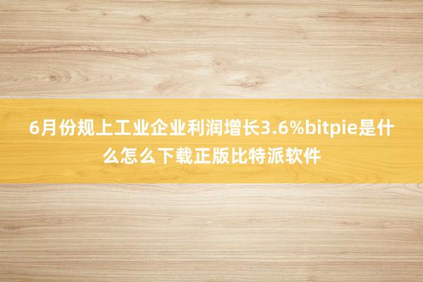 6月份规上工业企业利润增长3.6%bitpie是什么怎么下载正版比特派软件