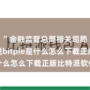 ”金融监管总局相关司局负责人说bitpie是什么怎么下载正版比特派软件