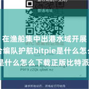 在渔船集中出港水域开展海空联合编队护航bitpie是什么怎么下载正版比特派软件