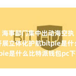 海事部门集中出动海空执法力量开展立体化护航bitpie是什么比特派钱包pc下载